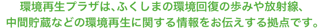 環境再生プラザは、ふくしまの環境回復の歩みや放射線、中間貯蔵などの環境再生に関する情報をお伝えする拠点です。