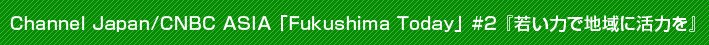 Channel Japan/CNBC ASIA 「Fukushima Today」 #2 『若い力で地域に活力を』