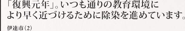 「復興元年」。いつも通りの教育環境により早く近づけるために除染を進めています。