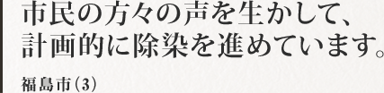 市民の方々の声を生かして、計画的に除染を進めています。