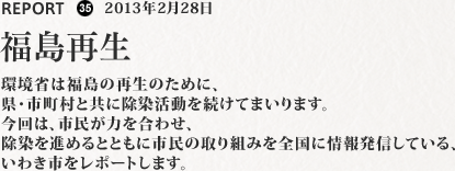 環境省は福島の再生のために、県・市町村と共に除染活動を続けてまいります。今回は、市民が力を合わせ、除染を進めるとともに市民の取り組みを全国に情報発信している、いわき市をレポートします。