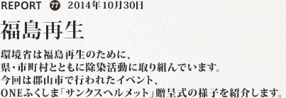 環境省は福島再生のために、県・市町村とともに除染活動に取り組んでいます。今回は郡山市で行われたイベント、ONEふくしま「サンクスヘルメット」贈呈式の様子を紹介します。
