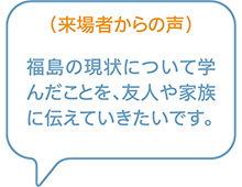 （来場者からの声）福島の現状について学んだことを、友人や家族に伝えていきたいです。