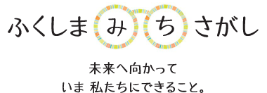 ふくしま“みち”さがし　～未来へ向かって　いま　私たちにできること。～